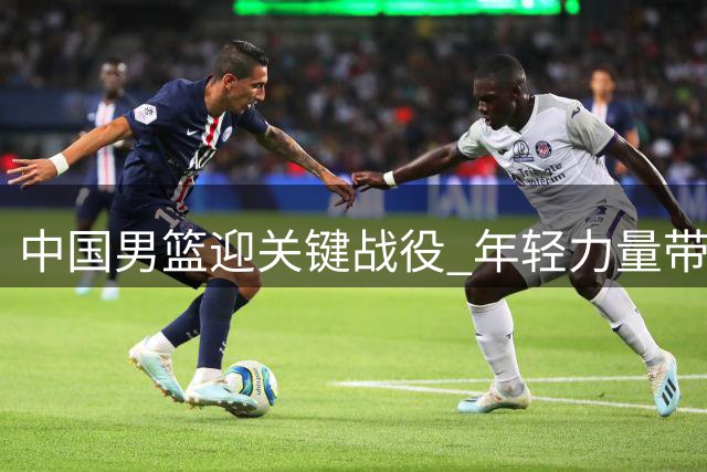中国男篮迎关键战役 年轻力量带来希望