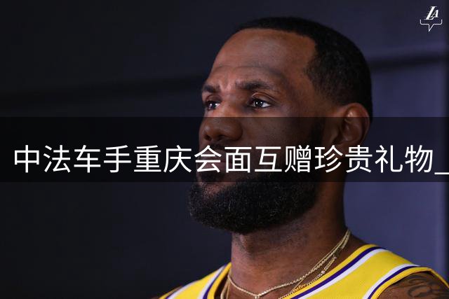 中法车手重庆会面互赠珍贵礼物 德比斯盛赞山城美景