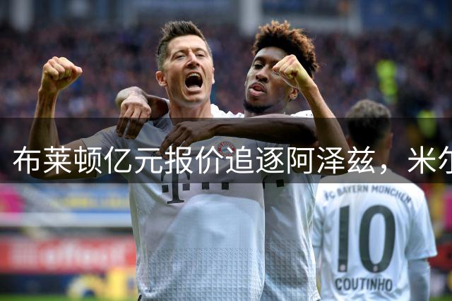 布莱顿亿元报价追逐阿泽兹，米尔沃尔不满金额过低