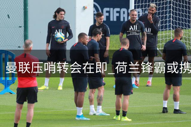 曼联压哨转会在即 荷兰锋霸或携六新星离队