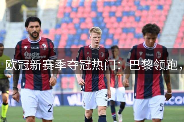 欧冠新赛季夺冠热门：巴黎领跑，三豪强并列次席