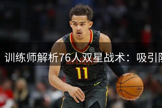 训练师解析76人双星战术：吸引防守创造空位机会